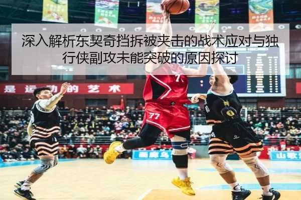 深入解析东契奇挡拆被夹击的战术应对与独行侠副攻未能突破的原因探讨
